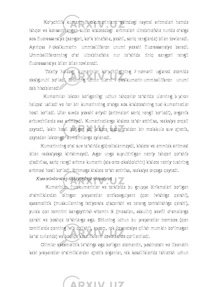  Ko‘pchilik kumarin furokumarinlarni spirtdagi neytral eritmalari hamda ishqor va konsentrlangan sulfat kislotadagi eritmalari ultrabinafsha nurida o‘ziga xos fluoressensiya (zangori, ko‘k binafsha, yashil, sariq ranglarda) bilan tovlanadi. Ayniqsa 7-oksikumarin- ummbelliferon unumi yaxshi fluoressensiya beradi. Ummbelliferonning o‘zi ultrabinafsha nur ta’sirida tiniq zangori rangli fluoressensiya bilan bilan tovlanadi. Tabiiy holdagi kumarinlar ko‘pchiligining 7-nomerli uglerod atomida oksiguruhi bo‘ladi. SHuning uchun ularni 7-oksikumarin-ummbelliferon unumi deb hisoblanadi. Kumarinlar lakton bo‘lganligi uchun ishqorlar ta’sirida ularning b-piron halqasi uziladi va har bir kumarinning o‘ziga xos kislotasining tuzi-kumarinatlar hosil bo‘ladi. Ular suvda yaxshi eriydi (eritmalari sariq rangli bo‘ladi), organik erituvchilarda esa erimaydi. Kumarinatlarga kislota ta’sir ettirilsa, reaksiya orqali qaytadi, lekin hosil bo‘lgan sof kislota tezda o‘zidan bir molekula suv ajratib, qaytadan laktonga- kumarinlarga aylanadi. Kumarinning o‘zi suv ta’sirida gidrolizlanmaydi, kislota va ammiak eritmasi bilan reaksiyaga kirishmaydi. Agar unga suyultirilgan natriy ishqori qo‘shib qizdirilsa, sariq rangli eritma-kumarin (sis-orto-oksidolchin) kislota natriy tuzining eritmasi hosil bo‘ladi. Eritmaga kislota ta’sir ettirilsa, reaksiya orqaga qaytadi. Kumarinlarning tibbiyotdagi ahamiyati Kumarinlar, furokumarinlar va tarkibida bu gruppa birikmalari bo‘lgan o‘simliklardan olingan preparatlar antikoagulyant (qon ivishiga qarshi), spazmolitik (muskullarning ixtiyorsiz qisqarishi va tarang tortishishiga qarshi), yurak qon tomirini kengaytirish-vitamin R (masalan, eskulin) xavfli o‘smalarga qarshi va boshqa ta’sirlarga ega. SHuning uchun bu preparatlar tromboz (qon tomirlarda qonning ivib qolishi), spazm, rak (operatsiya qilish mumkin bo‘lmagan ba’zi turlarida) va boshqa kasalliklarni davolashda qo‘llaniladi. Olimlar spazmolitik ta’siriga ega bo‘lgan atamantin, pastinatsin va libonatin kabi preparatlar o‘simliklardan ajratib olganlar, rak kasalliklarida ishlatish uchun 