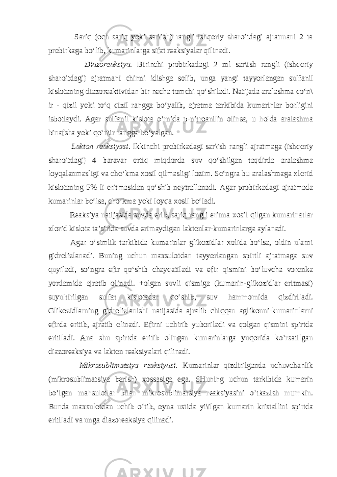  Sariq (och sariq yoki sar\ish) rangli ishqoriy sharoitdagi ajratmani 2 ta probirkaga bo‘lib, kumarinlarga sifat reaksiyalar qilinadi. Diazoreaksiya. Birinchi probirkadagi 2 ml sar\ish rangli (ishqoriy sharoitdagi) ajratmani chinni idishga solib, unga yangi tayyorlangan sulfanil kislotaning diazoreaktividan bir necha tomchi qo‘shiladi. Natijada aralashma qo‘n\ ir - qizil yoki to‘q qizil rangga bo‘yalib, ajratma tarkibida kumarinlar borligini isbotlaydi. Agar sulfanil kislota o‘rnida p-nitroanilin olinsa, u holda aralashma binafsha yoki qo‘n\ir rangga bo‘yalgan. Lakton reaksiyasi. Ikkinchi probirkadagi sar\ish rangli ajratmaga (ishqoriy sharoitdagi) 4 baravar ortiq miqdorda suv qo‘shilgan taqdirda aralashma loyqalanmasligi va cho‘kma xosil qilmasligi lozim. So‘ngra bu aralashmaga xlorid kislotaning 5% li eritmasidan qo‘shib neytrallanadi. Agar probirkadagi ajratmada kumarinlar bo‘lsa, cho‘kma yoki loyqa xosil bo‘ladi. Reaksiya natijasida suvda erib, sariq rangli eritma xosil qilgan kumarinatlar xlorid kislota ta’sirida suvda erimaydigan laktonlar-kumarinlarga aylanadi. Agar o‘simlik tarkibida kumarinlar glikozidlar xolida bo‘lsa, oldin ularni gidrolizlanadi. Buning uchun maxsulotdan tayyorlangan spirtli ajratmaga suv quyiladi, so‘ngra efir qo‘shib chayqatiladi va efir qismini bo‘luvcha voronka yordamida ajratib olinadi. +olgan suvli qismiga (kumarin-glikozidlar eritmasi) suyultirilgan sulfat kislotadan qo‘shib, suv hammomida qizdiriladi. Glikozidlarning gidrolizlanishi natijasida ajralib chiqqan aglikonni-kumarinlarni efirda eritib, ajratib olinadi. Efirni uchirib yuboriladi va qolgan qismini spirtda eritiladi. Ana shu spirtda eritib olingan kumarinlarga yuqorida ko‘rsatilgan diazoreaksiya va lakton reaksiyalari qilinadi. Mikrosublimatsiya reaksiyasi. Kumarinlar qizdirilganda uchuvchanlik (mikrosublimatsiya berish) xossasiga ega. SHuning uchun tarkibida kumarin bo‘lgan mahsulotlar bilan mikrosublimatsiya reaksiyasini o‘tkazish mumkin. Bunda maxsulotdan uchib o‘tib, oyna ustida yi\ilgan kumarin kristallini spirtda eritiladi va unga diazoreaksiya qilinadi. 