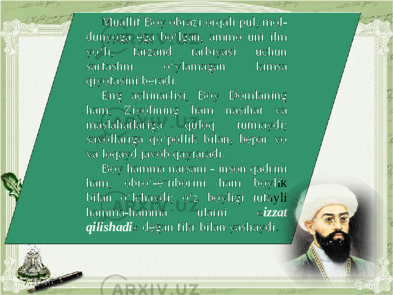 7.10.16 Muallif Boy obrazi orqali pul, mol- dunyoga ega bo‘lgan, ammo uni ilm yo‘li, farzand tarbiyasi uchun sarfashni o‘ylamagan kimsa qiyofasini beradi. Eng achinarlisi, Boy Domlaning ham, Ziyolining ham nasihat va maslahatlariga quloq tutmaydi; savollariga qo‘pollik bilan, bepar vo va loqayd javob qaytaradi. Boy hamma narsani - inson qadrini ham, obro‘-e’tiborini ham boylik bilan o‘lchaydi; o‘z boyligi tufayli hamma-hamma ularni « izzat qilishadi » degan fikr bilan yashaydi. 