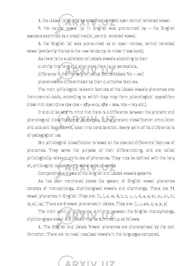 1. the Uzbek [a] should be classified as broad open central retracted vowel 2. the neutral vowel [ə] in English was pronounced by – the English speakers examined as a broad medial, central retracted vowel. 3. the English [ ۸ ] was pronounced as an open narrow, central retracted vowel (evidently thanks to the new tendency to make it less back). As there is ho subdivision of Uzbek vowels according to their quantity into long and short ones there is no perceptible, difference in their tensely or laxity. So the Uzbek Vo – .veil phonemes are differentiated by their qualitative features. The main philological relevant features of the Uzbek vowels phonemes are: front–central–back, according to which they may form phonological opposition: close-mid-open ( сил-сел-сал – кўр – кир , кўл – кел, тор – тер etc.) It should be kept in mind that there is a difference between the phonetic and phonological classification of phonemes. In the phonetic classification articulation arid acoustic features ane, taken into consideration. Every point of its cliJference is of-pedagogical use. But philological classification is based on the abstract differential features of phonemes. They serve the purpose of their differentiating, and are called philolbgically relevant attributes of phonemes. They may be defined with the help of, philological opposition in some pairs of words. Comparative analysis of the English and Uzbek vowels systems As has been mentioned above the system of English vowel phonemes consists of monophtongs, diphthongized vowels and diphthongs. There are 21 vowel phonemes in English. They are: [ i:, I, e, æ, ά, c, c, u, u, ۸ , ə, ə, ei, ou, au, ci, iə, ei, uə,] There are 6 vowel phonemes in Uzbek. They are: [i, u, əie, a, o, y, y] The main point of difference: similarly between the English monophtongs, diphthongizes vowel and Uzbek may be summed up as follows: 1. The English and Uzbek Vowel phonemes are characterized by the oral formation. There are no nasal nasalized vowels in the languages compared. 