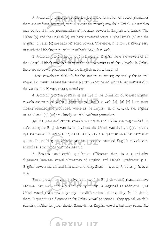 2. According to the part of the tongue in the formation of vowel phonemes there are no front–retracted, central proper for mixed) vowels in Uzbek. Resembles may be found in the pronunciation of the back vowels in English and Uzbek. The Uzbek [y] and the English [o] are back-advanced vowels. The Uzbek [o] and the English [c], also (c) are back retracted vowels. Therefore, it is comparatively easy to teach the Uzbeks pronunciation of back English vowels. 3. According to the height of the tongue in English there are vowels of ail the 6 levels. Uzbek vowels belong to the narrow varieties of the 3 levels. In Uzbek there are no vowel phonemes like the English æ, əi, ə, [æ, ə:, ə] These vowels are difficult for the student to master; especially the neutral vowel. But never the less the neutral [ə] can be compared with Uzbek unstressed in the words like. Кетди, келди, китоб etc. 4. According to the position of the lips in the formation of vowels English vowels are rounded without protractions. Uzbek vowels [a], [ə] [a] I are more closely rounded and protruded, where as the English [æ, ά, ۸ , ə, ə], are. slightly rounded and. [a], [u:] are closely rounded without protrusion. All the front and central vowels in English and Uzbek are ungrounded. In articulating the English vowels [i:, i, e] and the Uzbek vowels [u, e (ə)], [ y ], the lips are neutral. In articulating the Uzbek [ə, (e)] the lips may be either neutral or spread. In teaching the Uzbeks to pronounce the rounded English vowels care should be taken not to protrude the lips. 5. Besides considerable qualitative difference there is a quantitative difference between vowel phonemes of English and Uzbek. Traditionally all English vowels are divided into slier-and long. Short – [ə, c, æ, ۸ , i], long [i:, ά, c: u: ə]. But at present the quantitative features of the English vowel) phonemes have become their main property and quality musty be regarded as additional. The Uzbek vowel phonemes. may only – be differentiated their quality. Philologically there. Is quantities difference in the Uzbek vowel phonemes. They typical «middle sounds», neither long nor shorter Some-Hines English vowels, [u:] may sound like 