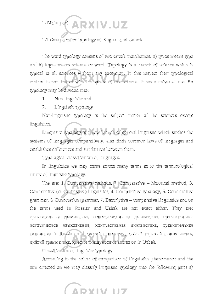 1. Main part 1.1 Comparative typology of English and Uzbek The word typology consists of two Greek morphemes: a) typos means type and b) logos means science or word. Typology is a branch of science which is typical to all sciences without any exception. In this respect their typological method is not limited with the sphere of one science. It has a universal rise. So typology may be divided into: 1. Non-linguistic and 2. Linguistic typology Non-linguistic typology is the subject matter of the sciences except linguistics. Linguistic typology is a new branch of general linguistic which studies the systems of languages comparatively, also finds common laws of languages and establishes differences and similarities between them. Typological classification of languages. In linguistics we may come across many terms as to the terminological nature of linguistic typology. The are: 1. Comparative methods, 2. Comparative – historical method, 3. Comparative (or contrastive) linguistics, 4. Comparative typology, 5. Comparative grammar, 6. Connotation grammar, 7. Descriptive – comparative linguistics and on the terms used in Russian and Uzbek are not exact either. They are: сравнительная грамматика , сопоставительная грамматика , сравнительно - историческое языкознание , контрастивная лингвистика , сравнительная типология in Russian and қиёсий типология, қиёсий тарихий тилшунослик, қиёсий грамматика, қиёсий тилшунослик and so on in Uzbek. Classification of linguistic typology. According to the notion of comparison of linguistics phenomenon and the aim directed on we may classify linguistic typology into the following parts a) 