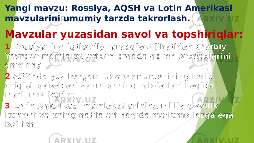 Yangi mavzu: Rossiya, AQSH va Lotin Amerikasi mavzularini umumiy tarzda takrorlash. Mavzular yuzasidan savol va topshiriqlar: 1 .Rossiyaning iqtisodiy taraqqiyot jihatidan G’arbiy Yevropa mamlakatlaridan orqada qolish sabsablarini aniqlang. 2 .AQSHda yuz bergan fuqarolar urushining kelib chiqish sabablari va urushning talofatlari haqida ma’lumot bering. 3 .Lotin Amerikasi mamlakatlarining milliy-ozodlik kurashi va uning natijalari haqida ma’lumotlarga ega bo`lish. 