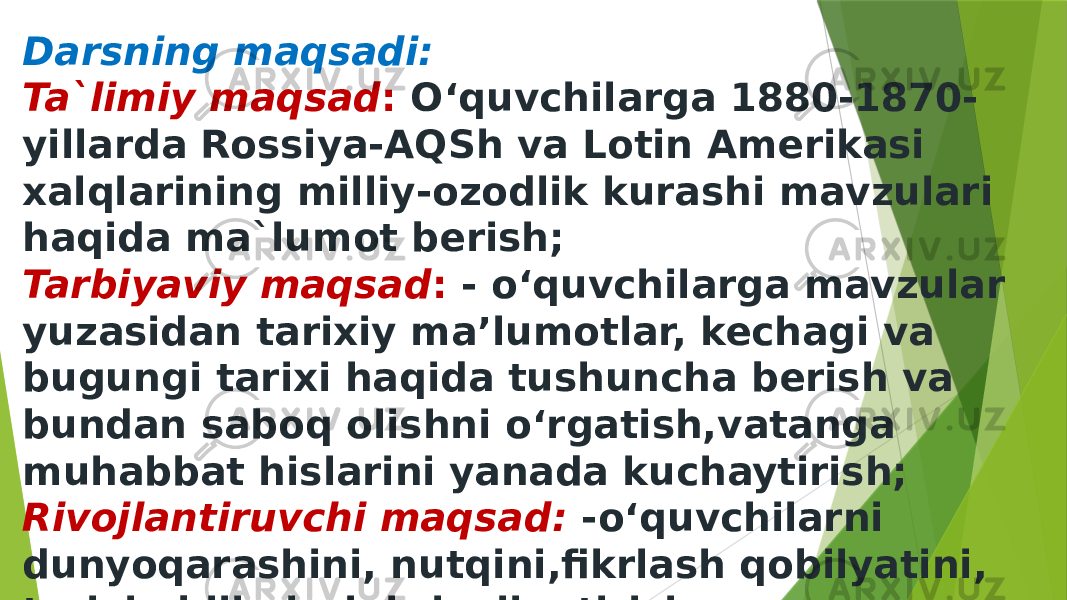 Darsning maqsadi: Ta`limiy maqsad : O‘quvchilarga 1880-1870- yillarda Rossiya-AQSh va Lotin Amerikasi xalqlarining milliy-ozodlik kurashi mavzulari haqida ma`lumot berish; Tarbiyaviy maqsad : - o‘quvchilarga mavzular yuzasidan tarixiy ma’lumotlar, kechagi va bugungi tarixi haqida tushuncha berish va bundan saboq olishni o‘rgatish,vatanga muhabbat hislarini yanada kuchaytirish; Rivojlantiruvchi maqsad: -o‘quvchilarni dunyoqarashini, nutqini,fikrlash qobilyatini, tarixiy bilimlarini rivojlantirish; 