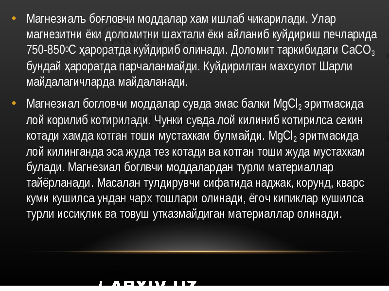 • Магнезиалъ бо ловчи моддалар хам ишлаб чикарилади. Улар ғ магнезитни ёки доломитни шахтали ёки айланиб куйдириш печларида 750-850 0 С ароратда куйдириб олинади. Доломит таркибидаги СаСО ҳ 3 бундай ароратда парчаланмайди. Куйдирилган махсулот Шарли ҳ майдалагичларда майдаланади. • Магнезиал богловчи моддалар сувда эмас балки MgCl 2 эритмасида лой корилиб котирилади. Чунки сувда лой килиниб котирилса секин котади хамда котган тоши мустахкам булмайди. MgCl 2 эритмасида лой килинганда эса жуда тез котади ва котган тоши жуда мустахкам булади. Магнезиал боглвчи моддалардан турли материаллар тайёрланади. Масалан тулдирувчи сифатида наджак, корунд, кварс куми кушилса ундан чарх тошлари олинади, ёгоч кипиклар кушилса турли исси лик ва товуш утказмайдиган материаллар олинади. қ 