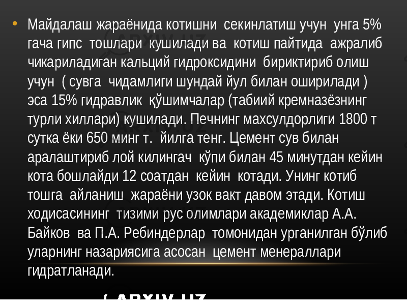 • Майдалаш жараёнида котишни секинлатиш учун унга 5% гача гипс тошлари кушилади ва котиш пайтида ажралиб чикариладиган кальций гидроксидини бириктириб олиш учун ( сувга чидамлиги шундай йул билан оширилади ) эса 15% гидравлик ўшимчалар (табиий кремназёзнинг қ турли хиллари) кушилади. Печнинг махсулдорлиги 1800 т сутка ёки 650 минг т. йилга тенг. Цемент сув билан аралаштириб лой килингач кўпи билан 45 минутдан кейин кота бошлайди 12 соатдан кейин котади. Унинг котиб тошга айланиш жараёни узок вакт давом этади. Котиш ходисасининг тизими рус олимлари академиклар А.А. Байков ва П.А. Ребиндерлар томонидан урганилган бўлиб уларнинг назариясига асосан цемент менераллари гидратланади. 