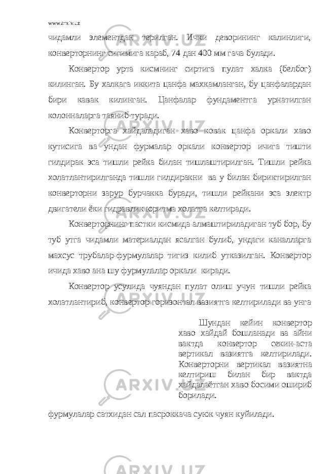 www.arxiv.uz чидамли элементдан терилган. Ички деворининг калинлиги, конверторнинг сигимига караб, 74 дан 400 мм гача булади. Конвертор урта кисмнинг сиртига пулат халка (белбог) килинган. Бу халкага иккита цанфа махкамланган, бу цанфалардан бири кавак килинган. Цанфалар фундаментга урнатилган колонналарга таяниб туради. Конверторга хайдаладиган хаво ковак цанфа оркали хаво кутисига ва ундан фурмалар оркали конвертор ичига тишти гилдирак эса тишли рейка билан тишлаштирилган. Тишли рейка холатлантирилганда тишли гилдиракни ва у билан бириктирилган конверторни зарур бурчакка буради, тишли рейкани эса электр двигатели ёки гидравлик юритма холатга келтиради. Конверторнинг пастки кисмида алмаштириладиган туб бор, бу туб утга чидамли материалдан ясалган булиб, ундаги каналларга махсус трубалар-фурмулалар тигиз килиб утказилган. Конвертор ичида хаво ана шу фурмулалар оркали киради. Конвертор усулида чуяндан пулат олиш учун тишли рейка холатлантириб, конвертор горизонтал вазиятга келтирилади ва унга фурмулалар сатхидан сал пасроккача суюк чуян куйилади. Шундан кейин конвертор хаво хайдай бошланади ва айни вактда конвертор секин-аста вертикал вазиятга келтирилади. Конверторни вертикал вазиятна келтириш билан бир вактда хайдалаётган хаво босими ошириб борилади. 