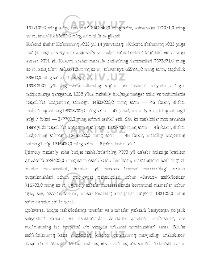 1917100,0 ming so‘m, xarajatlari 2142740,0 ming so‘m, subvensiya 172071,0 ming so‘m, taqchillik 53569,0 ming so‘m qilib belgilandi. Kukond shahar Hokimining 2000 yil 14 yanvardagi «Kukond shahrining 2000 yilga mo‘ljallangan asosiy makroiqgisodiy va budjet ko‘rsatkichlari to‘g‘risida»gi qarorga asosan 2001 yil Kukond shahar mahalliy budjetining daromadlari 2923821,0 ming so‘m, xarajatlari 2983321,0 ming so‘m, subvensiya 655921,0 ming so‘m, taqchillik 59500,0 ming so‘m qilib belgilandi. 1998-2001 yillardagi daromadlarning yig‘imi va tushumi bo‘yicha qilingan tadqiqotlarga qaraganda, 1998 yilda mahalliy budjetga tushgan soliq va tushumlarda respublika budjetining salmog‘i 14802000,0 ming so‘m — 46 foizni, shahar budjetining salmog‘i 6928700,0 ming so‘m — 47 foizni, mahalliy budjetning salmog‘i atigi 7 foizni — 372200,0 ming so‘mni tashkil etdi. Shu ko‘rsatkichlar mos ravishda 1999 yilda respublika budjetining salmog‘i 13257400 ming so‘m — 48 foizni, shahar budjetining salmog‘i 12881500,0 ming so‘m — 46 foizni, mahalliy budjetning salmog‘i atigi 1616400,0 ming so‘m — 6 foizni tashkil etdi. Ijtimoiy-madaniy soha budjet tashkilotlarining 2000 yil dekabr holatiga kreditor qarzdorlik 398400,0 ming so‘m oshib ketdi. Jumladan, maktabgacha boshlang‘ich bolalar muassasalari, bolalar uyi, maxsus internat maktabidagi bolalar ovqatlanishlari uchun oziq-ovqat mahsulotlari uchun «Savdo» tashkilotidan 216200,0 ming so‘m, ijgimoiy sohalar muassasalarida kommunal xizmatlar uchun (gaz, suv, issiqlik, telefon, musor tozalash) xara-jatlar bo‘yicha 182100,0 ming so‘m qarzdor bo‘lib qoldi. Qolaversa, budjet tashkilotlariga tovarlar va xizmatlar yetkazib berayotgan xo‘jalik subyektlari korxona va tashkilotlardan debitorlik qarzlarini undirishlari, o‘z xodimlarining ish haqparini o‘z vaqgida to‘lashni ta’minlashlari kerak. Budjet tashkilotlarining katta miqdordagi kreditor qarzlarining mavjudligi O‘zbekiston Respublikasi Vazirlar Mahkamasining «Ish haqining o‘z vaqtida to‘lanishi uchun 