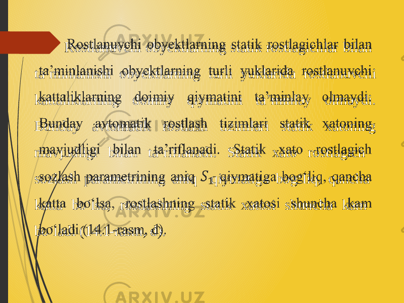  Rostlanuvchi obyektlarning statik rostlagichlar bilan ta’minlanishi obyektlarning turli yuklarida rostlanuvchi kattaliklarning doimiy qiymatini ta’minlay olmaydi. Bunday avtomatik rostlash tizimlari statik xatoning mavjudligi bilan ta’riflanadi. Statik xato rostlagich sozlash parametrining aniq qiymatiga bog‘liq, qancha katta bo‘lsa, rostlashning statik xatosi shuncha kam bo‘ladi (14.1-rasm, d).   