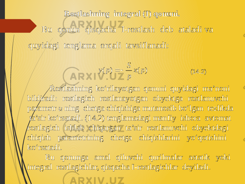 Rostlashning integral (I) qonuni. Bu qonun qisqacha I-rostlash deb ataladi va quyidagi tenglama orqali tavsiflanadi: Rostlashning ko‘rilayotgan qonuni quyidagi ma’noni bildiradi: rost lagich rostlanayotgan obyektga rostlanuvchi parametr u ning chetga chiqishiga mutanosib bo‘lgan tezlikda ta’sir ko‘rsatadi. (14.2) tenglamadagi manfiy ishora avtomat rostlagich ishlab chiqargan ta’sir rostlanuvchi obyektdagi chiqish parametrining chetga chiqishlarini yo‘qotishini ko‘rsatadi. Bu qonunga amal qiluvchi qurilmalar astatik yoki integral rostlagichlar, qisqacha I-rostlagichlar deyiladi. (14.2) ) ( ) ( p x p S p y   