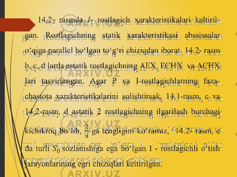  14.2- rasmda I - rostlagich xarakteristikalari keltiril- gan. Rostlagichning statik xarakteristikasi abssissalar o‘qiga parallel bo‘lgan to‘g‘ri chiziqdan iborat. 14.2- rasm b, c, d larda astatik rostlagichning AFX, FCHX va ACHX lari tasvirlangan. Agar P va I-rostlagichlarning faza- chastota xarakteristikalarini solishtirsak, 14.1-rasm, с va 14.2-rasm, d astatik 2 rostlagichning ilgarilash burchagi kichikroq bo‘lib, ga tengligini ko‘ramiz, 14.2- rasm, e da turli sozlanishiga ega bo‘lgan I - rostlagichli o‘tish jarayonlarining egri chiziqlari keltirilgan.  