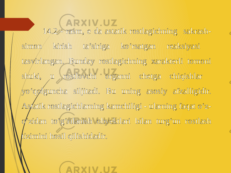  14.2 - rasm, e da astatik rostlagichning sakrash- simon kirish ta’siriga ko‘rsatgan reaksiyasi tasvirlangan. Bunday rostlagichning xarakterli tomoni shuki, u rostlovchi organni chetga chiqishlar yo‘qolguncha siljitadi. Bu uning asosiy afzalligidir. Astatik rostlagichlarning kamchiligi - ularning faqat o‘z- o‘zidan to‘g‘rilanish obyektlari bilan turg‘un rostlash tizimini hosil qilishidadir. 