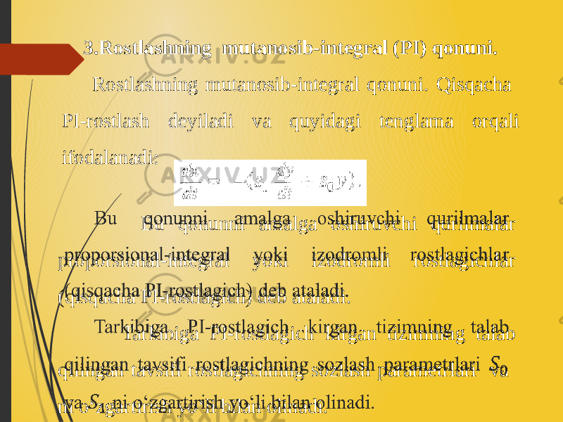 3.Rostlashning mutanosib-integral (PI) qonuni. Rostlashning mutanosib-integral qonuni. Qisqacha PI-rostlash deyiladi va quyidagi tenglama orqali ifodalanadi: Bu qonunni amalga oshiruvchi qurilmalar proporsional-integral yoki izodromli rostlagichlar (qisqacha PI-rostlagich) deb ataladi. Tarkibiga PI-rostlagich kirgan tizimning talab qilingan tavsifi rostlagichning sozlash parametrlari va ni o‘zgartirish yo‘li bilan olinadi.  