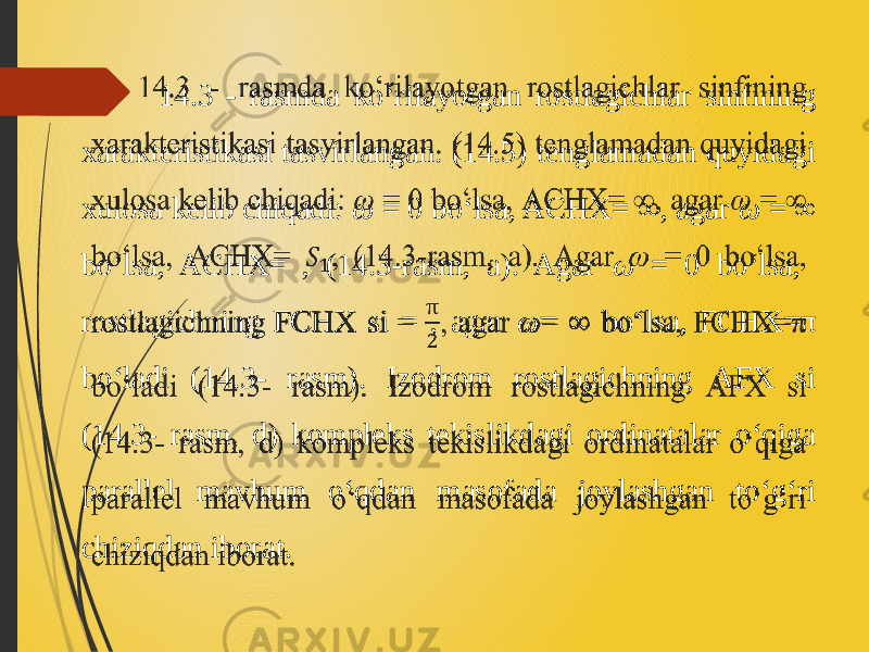  14.3 - rasmda ko‘rilayotgan rostlagichlar sinfining xarakteristikasi tasvirlangan. (14.5) tenglamadan quyidagi xulosa kelib chiqadi: ω = 0 bo‘lsa, ACHX= ∞, agar ω = ∞ bo‘lsa, ACHX= , (14.3-rasm, a). Agar ω = 0 bo‘lsa, rostlagichning FCHX si = , agar ω = ∞ bo‘lsa, FCHX=π bo‘ladi (14.3- rasm). Izodrom rostlagichning AFX si (14.3- rasm, d) kompleks tekislikdagi ordinatalar o‘qiga parallel mavhum o‘qdan masofada joylashgan to‘g‘ri chiziqdan iborat.  