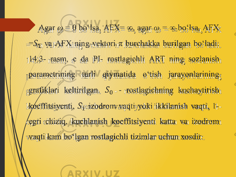  Agar ω = 0 bo‘lsa, AFX= ∞ , agar ω = ∞ bo‘lsa, AFX = va AFX ning vektori π burchakka burilgan bo‘ladi. 14.3- rasm, e da PI- rostlagichli ART ning sozlanish parametrining turli qiymatida o‘tish jarayonlarining grafiklari keltirilgan. - rostlagichning kuchaytirish koeffitsiyenti, izodrom vaqti yoki ikkilanish vaqti, 1- egri chiziq, kuchlanish koeffitsiyenti katta va izodrom vaqti kam bo‘lgan rostlagichli tizimlar uchun xosdir.   