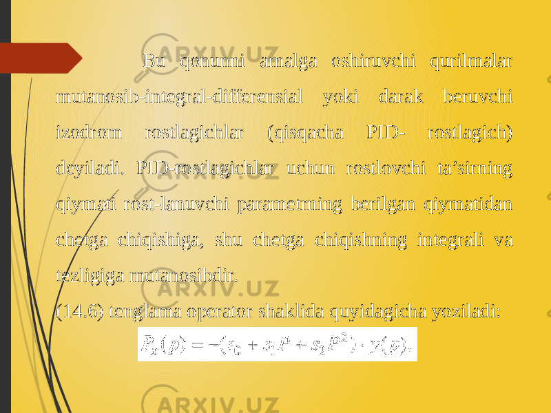  Bu qonunni amalga oshiruvchi qurilmalar mutanosib-integral-differensial yoki darak beruvchi izodrom rostlagichlar (qisqacha PID- rostlagich) deyiladi. PID-rostlagichlar uchun rostlovchi ta’sirning qiymati rost-lanuvchi parametrning berilgan qiymatidan chetga chiqishiga, shu chetga chiqishning integrali va tezligiga mutanosibdir. (14.6) tenglama operator shaklida quyidagicha yoziladi: 