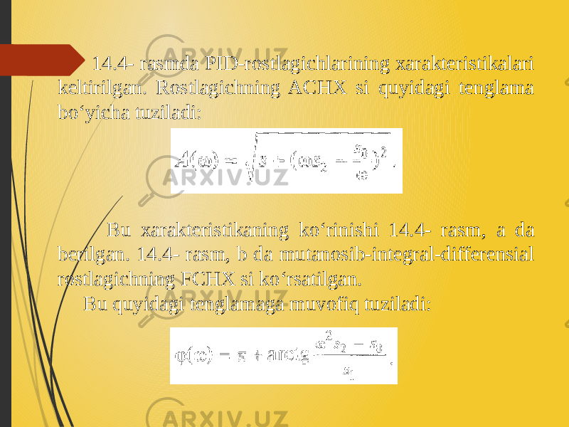  14.4- rasmda PID-rostlagichlarining xarakteristikalari keltirilgan. Rostlagichning ACHX si quyidagi tenglama bo‘yicha tuziladi: Bu xarakteristikaning ko‘rinishi 14.4- rasm, a da berilgan. 14.4- rasm, b da mutanosib-integral-differensial rostlagichning FCHX si ko‘rsatilgan. Bu quyidagi tenglamaga muvofiq tuziladi: 