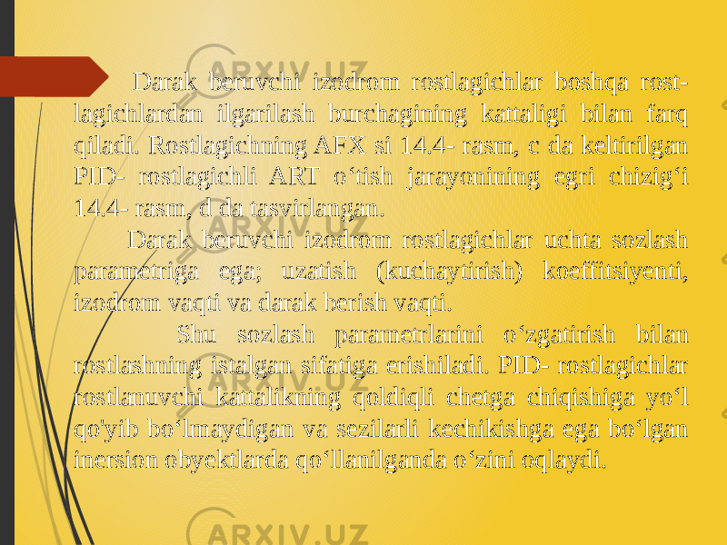  Darak beruvchi izodrom rostlagichlar boshqa rost- lagichlardan ilgarilash burchagining kattaligi bilan farq qiladi. Rostlagichning AFX si 14.4- rasm, с da keltirilgan PID- rostlagichli ART o‘tish jarayonining egri chizig‘i 14.4- rasm, d da tasvirlangan. Darak beruvchi izodrom rostlagichlar uchta sozlash parametriga ega; uzatish (kuchaytirish) koeffitsiyenti, izodrom vaqti va darak berish vaqti. Shu sozlash parametrlarini o‘zgatirish bilan rostlashning istalgan sifatiga erishiladi. PID- rostlagichlar rostlanuvchi kattalikning qoldiqli chetga chiqishiga yo‘l qo&#39;yib bo‘lmaydigan va sezilarli kechikishga ega bo‘lgan inersion obyektlarda qo‘llanilganda o‘zini oqlaydi. 