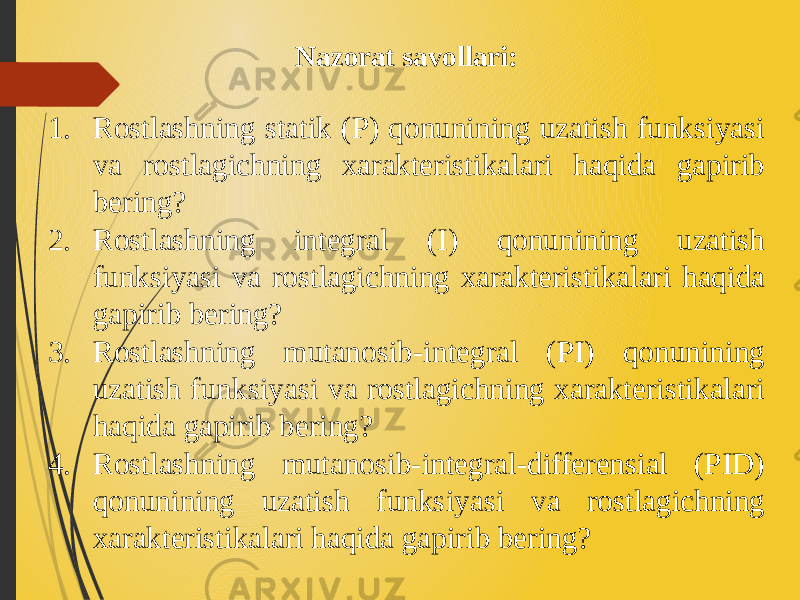 Nazorat savollari: 1. Rostlashning statik (P) qonunining uzatish funksiyasi va rostlagichning xarakteristikalari haqida gapirib bering? 2. Rostlashning integral (I) qonunining uzatish funksiyasi va rostlagichning xarakteristikalari haqida gapirib bering? 3. Rostlashning mutanosib-integral (PI) qonunining uzatish funksiyasi va rostlagichning xarakteristikalari haqida gapirib bering? 4. Rostlashning mutanosib-integral-differensial (PID) qonunining uzatish funksiyasi va rostlagichning xarakteristikalari haqida gapirib bering? 