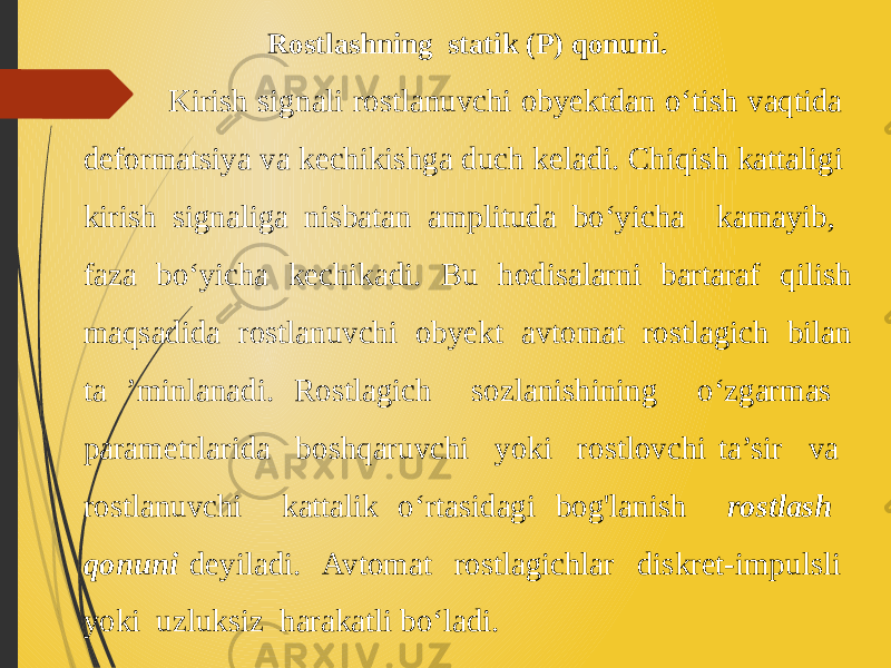 Rostlashning statik (P) qonuni. Kirish signali rostlanuvchi obyektdan o‘tish vaqtida deformatsiya va kechikishga duch keladi. Chiqish kattaligi kirish signaliga nisbatan amplituda bo‘yicha kamayib, faza bo‘yicha kechikadi. Bu hodisalarni bartaraf qilish maqsadida rostlanuvchi obyekt avtomat rostlagich bilan ta ’minlanadi. Rostlagich sozlanishining o‘zgarmas parametrlarida boshqaruvchi yoki rostlovchi ta’sir va rostlanuvchi kattalik o‘rtasidagi bog&#39;lanish rostlash qonuni deyiladi. Avtomat rostlagichlar diskret-impulsli yoki uzluksiz harakatli bo‘ladi. 