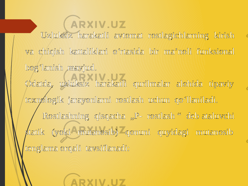  Uzluksiz harakatli avtomat rostlagichlarning kirish va chiqish kattaliklari o‘rtasida bir ma’noli funksional bog‘lanish mavjud. Odatda, uzluksiz harakatli qurilmalar alohida tipaviy texnologik ja rayonlarni rostlash uchun qo‘llaniladi. Rostlashning qisqacha „Р- rostlash “ deb ataluvchi statik (yoki mutanosib) qonuni quyidagi mutanosib tenglama orqali tavsiflanadi: 