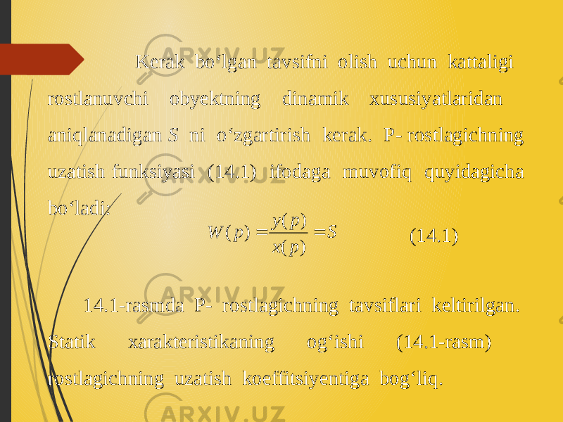  Kerak bo‘lgan tavsifni olish uchun kattaligi rostlanuvchi obyektning dinamik xususiyatlaridan aniqlanadigan S ni o‘zgartirish kerak. P- rostlagichning uzatish funksiyasi (14.1) ifodaga muvofiq quyidagicha bo‘ladi: 14.1-rasmda P- rostlagichning tavsiflari keltirilgan. Statik xarakteristikaning og‘ishi (14.1-rasm) rostlagichning uzatish koeffitsiyentiga bog‘liq. (14.1) S p x p y p W   ) ( ) ( ) ( 