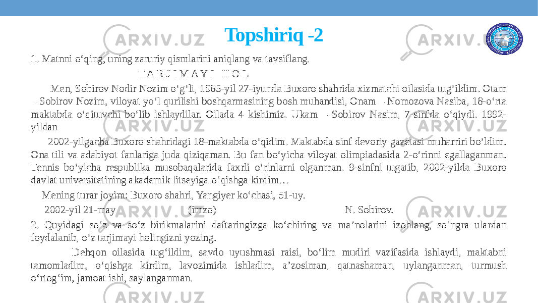  Topshiriq -2 1. Matnni o‘qing, uning zaruriy qismlarini aniqlang va tavsiflang. T A R J I M A Y I H O L Men, Sobirov Nodir Nozim o‘g‘li, 1985-yil 27-iyunda Buxoro shahrida xizmatchi oilasida tug‘ildim. Otam – Sobirov Nozim, viloyat yo‘l qurilishi boshqarmasining bosh muhandisi, Onam – Nomozova Nasiba, 18-o‘rta maktabda o‘qituvchi bo‘lib ishlaydilar. Oilada 4 kishimiz. Ukam – Sobirov Nasim, 7-sinfda o‘qiydi. 1992- yildan 2002-yilgacha Buxoro shahridagi 18-maktabda o‘qidim. Maktabda sinf devoriy gazetasi muharriri bo‘ldim. Ona tili va adabiyot fanlariga juda qiziqaman. Bu fan bo‘yicha viloyat olimpiadasida 2-o‘rinni egallaganman. Tennis bo‘yicha respublika musobaqalarida faxrli o‘rinlarni olganman. 9-sinfni tugatib, 2002-yilda Buxoro davlat universitetining akademik litseyiga o‘qishga kirdim… Mening turar joyim: Buxoro shahri, Yangiyer ko‘chasi, 51-uy. 2002-yil 21-may (imzo) N. Sobirov. 2. Quyidagi so‘z va so‘z birikmalarini daftaringizga ko‘chiring va ma’nolarini izohlang, so‘ngra ulardan foydalanib, o‘z tarjimayi holingizni yozing. Dehqon oilasida tug‘ildim, savdo uyushmasi raisi, bo‘lim mudiri vazifasida ishlaydi, maktabni tamomladim, o‘qishga kirdim, lavozimida ishladim, a’zosiman, qatnashaman, uylanganman, turmush o‘rtog‘im, jamoat ishi, saylanganman. 