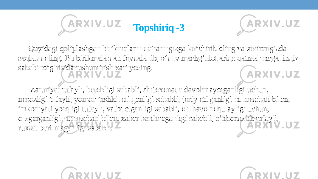 Topshiriq -3 Quyidagi qoliplashgan birikmalarni daftaringizga ko‘chirib oling va xotirangizda saqlab qoling. Bu birikmalardan foydalanib, o‘quv mashg‘ulotlariga qatnashmaganingiz sababi to‘g‘risida tushuntirish xati yozing. Zaruriyat tufayli, betobligi sababli, shifoxonada davolanayotganligi uchun, nosozligi tufayli, yomon tashkil etilganligi sababli, joriy etilganligi munosabati bilan, imkoniyati yo‘qligi tufayli, vafot etganligi sababli, ob-havo noqulayligi uchun, o‘zgarganligi munosabati bilan, xabar berilmaganligi sababli, e’tiborsizlik tufayli, ruxsat berilmaganligi sababli. 