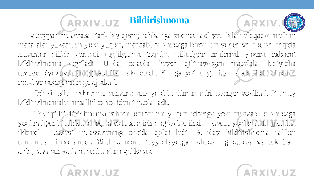  Bildirishnoma Muayyan muassasa (tarkibiy qism) rahbariga xizmat faoliyati bilan aloqador muhim masalalar yuzasidan yoki yuqori, mansabdor shaxsga biron-bir voqеa va hodisa haqida xabardor qilish zarurati tug‘ilganda taqdim etiladigan mufassal yozma axborot bildirishnoma deyiladi. Unda, odatda, bayon qilinayotgan masalalar bo‘yicha tuzuvchi(yozuvchi)ning takliflari aks etadi. Kimga yo‘llanganiga qarab bildirishnoma ichki va tashqi turlarga ajraladi. Ichki bildirishnoma rahbar shaxs yoki bo‘lim mudiri nomiga yoziladi. Bunday bildirishnomalar muallif tomonidan imzolanadi. Tashqi bildirishnoma rahbar tomonidan yuqori idoraga yoki mansabdor shaxsga yoziladigan bildirishnoma, odatda xos ish qog‘oziga ikki nusxada yoziladi. Hujjatning ikkinchi nusxasi muassasaning o‘zida qoldiriladi. Bunday bildirishnoma rahbar tomonidan imzolanadi. Bildirishnoma tayyorlayotgan shaxsning xulosa va takliflari aniq, ravshan va ishonarli bo‘lmog‘i kеrak. 