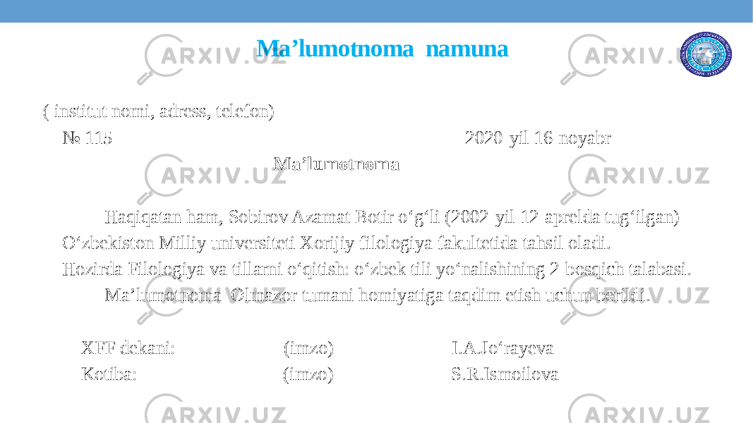  Ma’lumotnoma namuna ( institut nomi, adress, telefon) № 115 2020-yil 16-noyabr Ma’lumotnoma Haqiqatan ham, Sobirov Azamat Botir o‘g‘li (2002-yil 12-aprelda tug‘ilgan) O‘zbekiston Milliy universiteti Xorijiy filologiya fakultetida tahsil oladi. Hozirda Filologiya va tillarni o‘qitish: o‘zbek tili yo‘nalishining 2-bosqich talabasi. Ma’lumotnoma Olmazor tumani homiyatiga taqdim etish uchun berildi. XFF dekani: (imzo) I.A.Jo‘rayeva Kotiba: (imzo) S.R.Ismoilova 