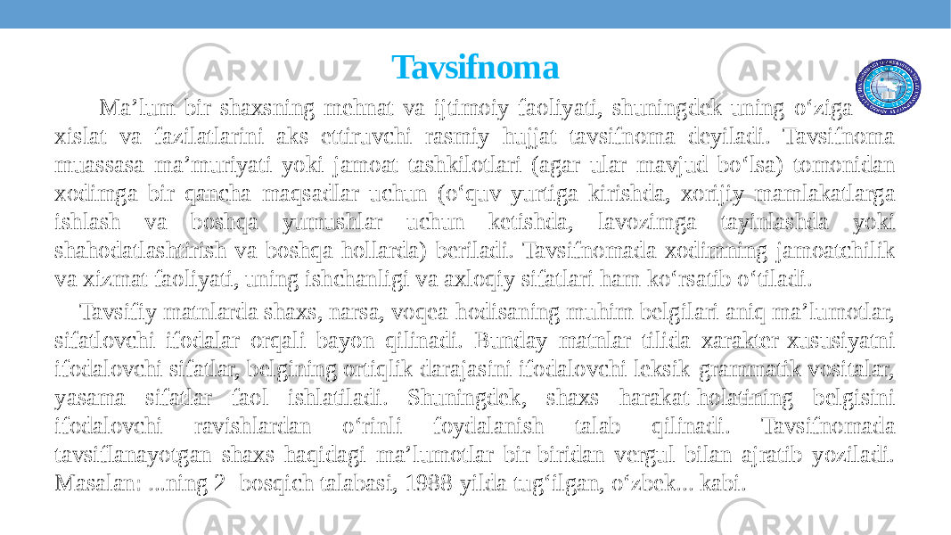 Tavsifnoma Ma’lum bir shaxsning mеhnat va ijtimoiy faoliyati, shuningdеk uning o‘ziga xos xislat va fazilatlarini aks ettiruvchi rasmiy hujjat tavsifnoma deyiladi. Tavsifnoma muassasa ma’muriyati yoki jamoat tashkilotlari (agar ular mavjud bo‘lsa) tomonidan xodimga bir qancha maqsadlar uchun (o‘quv yurtiga kirishda, xorijiy mamlakatlarga ishlash va boshqa yumushlar uchun kеtishda, lavozimga tayinlashda yoki shahodatlashtirish va boshqa hollarda) bеriladi. Tavsifnomada xodimning jamoatchilik va xizmat faoliyati, uning ishchanligi va axloqiy sifatlari ham ko‘rsatib o‘tiladi. Tavsifiy matnlarda shaxs, narsa, voqea-hodisaning muhim belgilari aniq ma’lumotlar, sifatlovchi ifodalar orqali bayon qilinadi. Bunday matnlar tilida xarakter-xususiyatni ifodalovchi sifatlar, belgining ortiqlik darajasini ifodalovchi leksik-grammatik vositalar, yasama sifatlar faol ishlatiladi. Shuningdek, shaxs harakat-holatining belgisini ifodalovchi ravishlardan o‘rinli foydalanish talab qilinadi. Tavsifnomada tavsiflanayotgan shaxs haqidagi ma’lumotlar bir-biridan vergul bilan ajratib yoziladi. Masalan: ...ning 2- bosqich talabasi, 1988-yilda tug‘ilgan, o‘zbek... kabi. 