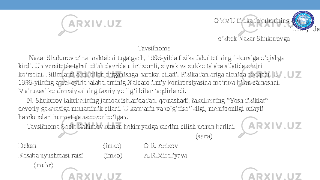  O‘zMU fizika fakultetining 4-kurs talabasi, 1979-yilda tug‘ilgan, o‘zbek Nazar Shukurovga Tavsifnoma Nazar Shukurov o‘rta maktabni tugatgach, 1995-yilda fizika fakultetining 1-kursiga o‘qishga kirdi. Universitetda tahsil olish davrida u intizomli, ziyrak va zukko talaba sifatida o‘zini ko‘rsatdi. Bilimlarni qunt bilan o‘rganishga harakat qiladi. Fizika fanlariga alohida qiziqadi. U 1998-yilning aprel oyida talabalarninig Xalqaro ilmiy konfrensiyasida ma’ruza bilan qatnashdi. Ma’ruzasi konfrensiyasining faxriy yorlig‘i bilan taqdirlandi. N. Shukurov fakultetining jamoat ishlarida faol qatnashadi, fakultetning “Yosh fiziklar” devoriy gazetasiga muharrirlik qiladi. U kamtarin va to‘g‘riso‘`zligi, mehribonligi tufayli hamkurslari hurmatiga sazovor bo‘lgan. Tavsifnoma Sobir Rahimov tuman hokimyatiga taqdim qilish uchun berildi. (sana) Dekan (imzo) O.R. Azizov Kasaba uyushmasi raisi (imzo) A.R.Miraliyeva (muhr) 