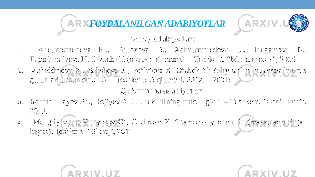 FOYDALANILGAN ADABIYOTLAR Asosiy adabiyotlar: 1. Abduraxmonova M., Fattoxova D., Xalmuxamedova U., Inogamova N., Egamberdiyeva N. O‘zbek tili (o‘quv qo‘llanma). – Toshkent: “Mumtoz so‘z”, 2018. 2. Muhiddinova X., Salisheva Z., Po‘latova X. O‘zbek tili (oliy ta’lim muassasalari rus guruhlari uchun darslik). – Toshkent: O‘qituvchi, 2012. – 288 b. Qo‘shimcha adabiyotlar: 3. Rahmatullayev Sh., Hojiyev A. O‘zbek tilining imlo lug‘ati. – Toshkent: “O‘qituvchi”, 2019. 4. Mengliyev B., Xoliyorov O‘, Qodirova X. “Zamonaviy ona tili” (mavzulashtirilgan lug‘at). Toshkent: “Sharq”, 2011. 