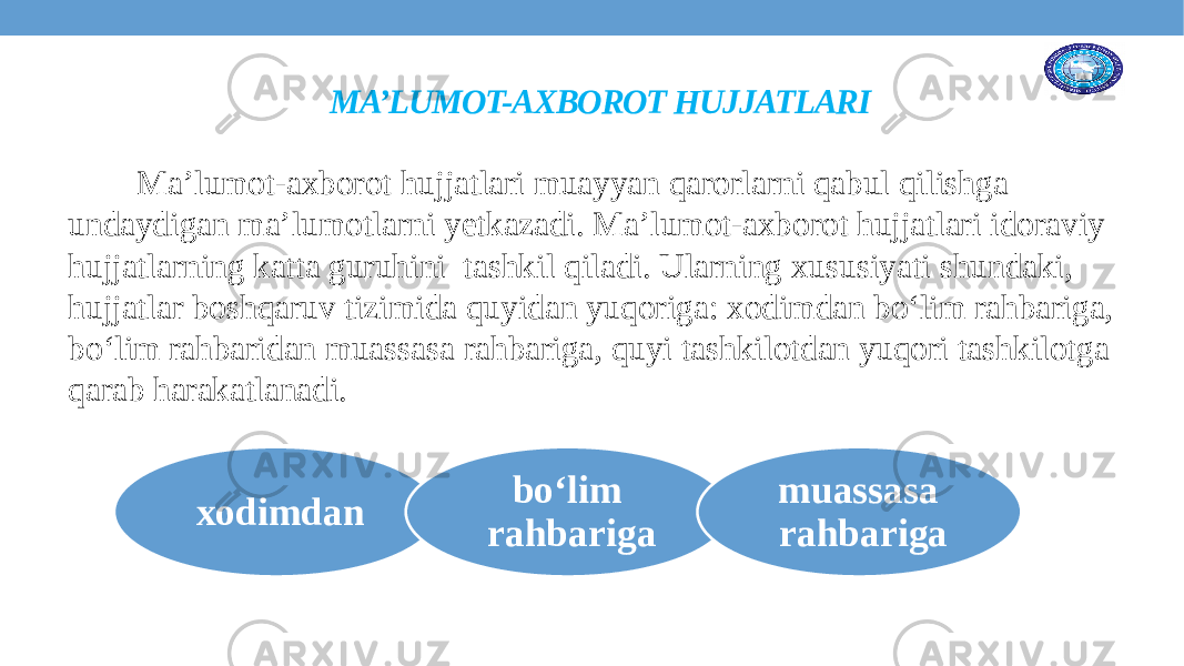  MA’LUMOT-AXBOROT HUJJATLARI Ma’lumot-axborot hujjatlari muayyan qarorlarni qabul qilishga undaydigan ma’lumotlarni yetkazadi. Ma’lumot-axborot hujjatlari idoraviy hujjatlarning katta guruhini tashkil qiladi. Ularning xususiyati shundaki, hujjatlar boshqaruv tizimida quyidan yuqoriga: xodimdan bo‘lim rahbariga, bo‘lim rahbaridan muassasa rahbariga, quyi tashkilotdan yuqori tashkilotga qarab harakatlanadi. xodimdan bo‘lim rahbariga muassasa rahbariga 