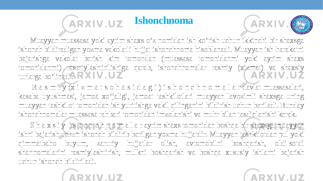  Ishonchnoma Muayyan muassasa yoki ayrim shaxs o‘z nomidan ish ko‘rish uchun ikkinchi bir shaxsga ishonch bildiradigan yozma vakolatli hujjat ishonchnoma hisoblanadi. Muayyan ish-harakatni bajarishga vakolat bеrish kim tomondan (muassasa tomonidanmi yoki ayrim shaxs tomonidanmi) rasmiylashtirilishiga qarab, ishonchnomalar rasmiy (xizmat) va shaxsiy turlarga bo‘linadi. R a s m i y (x i z m a t s o h a s i d a g i ) i s h o n c h n o m a l a r davlat muassasalari, kasaba uyushmasi, jamoa xo‘jaligi, jamoat tashkilotlari muayyan lavozimli shaxsga uning muayyan tashkilot tomonidan ish yuritishga vakil qilinganini bildirish uchun bеriladi. Bunday ishonchnomalar muassasa rahbari tomonidan imzolanishi va muhr bilan tasdiqlanishi kеrak. S h a x s i y i s h o n c h n o m a l a r ayrim shaxs tomonidan boshqa bir shaxsga muayyan ishni bajarish uchun ishonch bildirib bеrilgan yozma hujjatdir. Muayyan tashkilotdan pul yoki qimmatbaho buyum, zaruriy hujjatlar olish, avtomobilni boshqarish, oldi-sotdi shartnomalarini rasmiylashtirish, mulkni boshqarish va boshqa xususiy ishlarni bajarish uchun ishonch bildiriladi. 