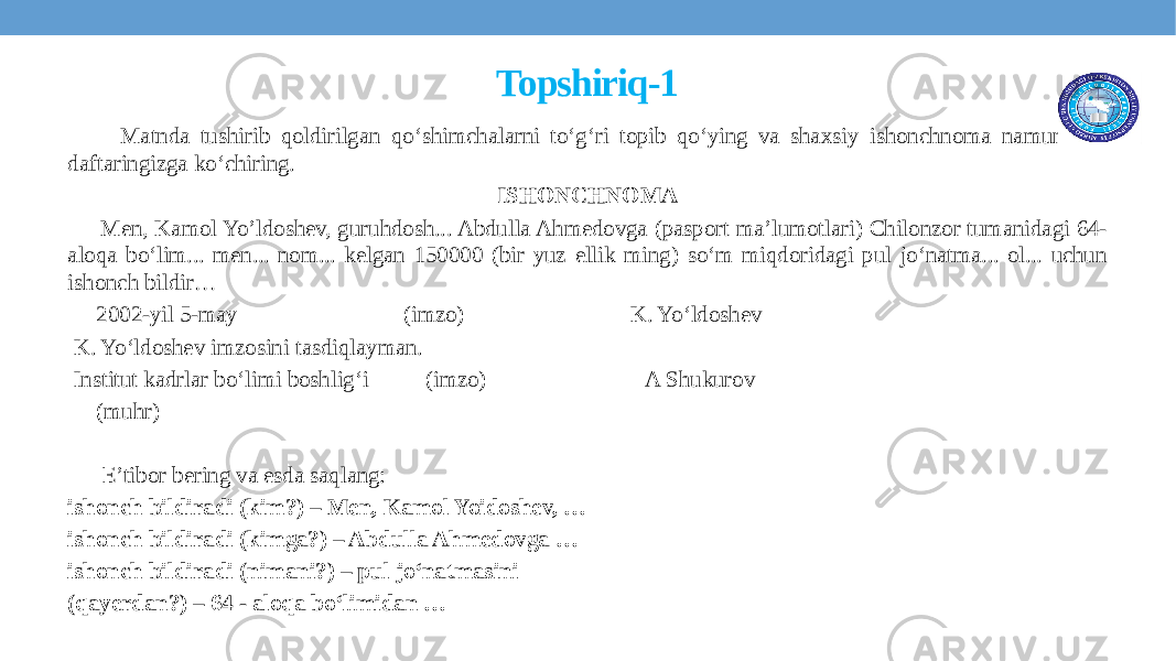 Topshiriq-1 Matnda tushirib qoldirilgan qo‘shimchalarni to‘g‘ri topib qo‘ying va shaxsiy ishonchnoma namunasini daftaringizga ko‘chiring. ISHONCHNOMA Men, Kamol Yo’ldoshev, guruhdosh... Abdulla Ahmedovga (pasport ma’lumotlari) Chilonzor tumanidagi 64- aloqa bo‘lim... men... nom... kelgan 150000 (bir yuz ellik ming) so‘m miqdoridagi pul jo‘natma... ol... uchun ishonch bildir… 2002-yil 5-may (imzo) K. Yo‘ldoshev K. Yo‘ldoshev imzosini tasdiqlayman. Institut kadrlar bo‘limi boshlig‘i (imzo) A Shukurov (muhr) E’tibor bering va esda saqlang: ishonch bildiradi (kim?) – Men, Kamol Yoidoshev, … ishonch bildiradi (kimga?) – Abdulla Ahmedovga … ishonch bildiradi (nimani?) – pul jo‘natmasini (qayerdan?) – 64 - aloqa bo‘limidan … 