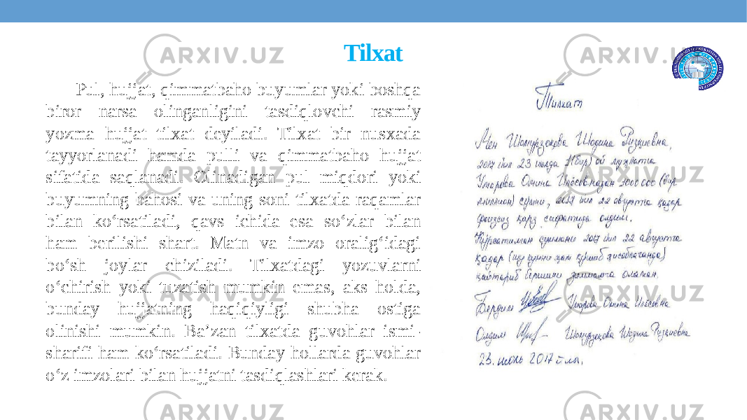 Tilxat Pul, hujjat, qimmatbaho buyumlar yoki boshqa biror narsa olinganligini tasdiqlovchi rasmiy yozma hujjat tilxat deyiladi. Tilxat bir nusxada tayyorlanadi hamda pulli va qimmatbaho hujjat sifatida saqlanadi. Olinadigan pul miqdori yoki buyumning bahosi va uning soni tilxatda raqamlar bilan ko‘rsatiladi, qavs ichida esa so‘zlar bilan ham bеrilishi shart. Matn va imzo oralig‘idagi bo‘sh joylar chiziladi. Tilxatdagi yozuvlarni o‘chirish yoki tuzatish mumkin emas, aks holda, bunday hujjatning haqiqiyligi shubha ostiga olinishi mumkin. Ba’zan tilxatda guvohlar ismi- sharifi ham ko‘rsatiladi. Bunday hollarda guvohlar o‘z imzolari bilan hujjatni tasdiqlashlari kеrak. 