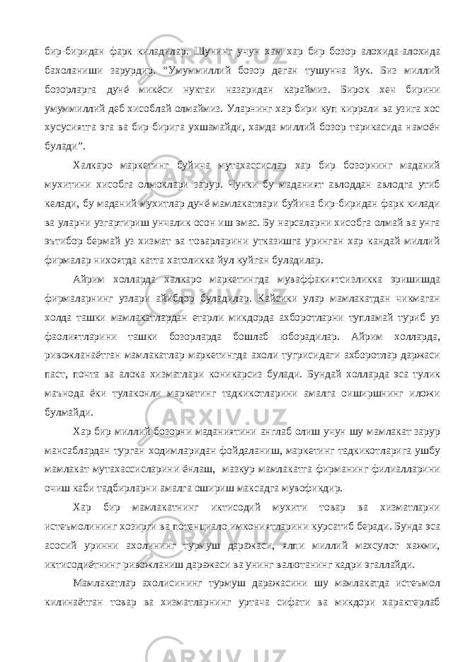 бир-биридан фарк киладилар. Шунинг учун хам хар бир бозор алохида-алохида бахоланиши зарурдир. “Умуммиллий бозор деган тушунча йук. Биз миллий бозорларга дунё микёси нуктаи назаридан караймиз. Бирок хеч бирини умуммиллий деб хисоблай олмаймиз. Уларнинг хар бири куп киррали ва узига хос хусусиятга эга ва бир-бирига ухшамайди, хамда миллий бозор тарикасида намоён булади”. Халкаро маркетинг буйича мутахассислар хар бир бозорнинг маданий мухитини хисобга олмоклари зарур. Чунки бу маданият авлоддан авлодга утиб келади, бу маданий мухитлар дунё мамлакатлари буйича бир-биридан фарк килади ва уларни узгартириш унчалик осон иш эмас. Бу нарсаларни хисобга олмай ва унга эътибор бермай уз хизмат ва товарларини утказишга уринган хар кандай миллий фирмалар нихоятда катта хатоликка йул куйган буладилар. Айрим холларда халкаро маркетингда муваффакиятсизликка эришишда фирмаларнинг узлари айибдор буладилар. Кайсики улар мамлакатдан чикмаган холда ташки мамлакатлардан етарли микдорда ахборотларни тупламай туриб уз фаолиятларини ташки бозорларда бошлаб юборадилар. Айрим холларда, ривожланаётган мамлакатлар маркетингда ахоли тугрисидаги ахборотлар даржаси паст, почта ва алока хизматлари коникарсиз булади. Бундай холларда эса тулик маънода ёки тулаконли маркетинг тадкикотларини амалга оиширшнинг иложи булмайди. Хар бир миллий бозорни маданиятини англаб олиш учун шу мамлакат зарур мансаблардан турган ходимларидан фойдаланиш, маркетинг тадкикотларига ушбу мамлакат мутахассисларини ёнлаш, мазкур мамлакатга фирманинг филиалларини очиш каби тадбирларни амалга ошириш максадга мувофикдир. Хар бир мамлакатнинг иктисодий мухити товар ва хизматларни истеъмолининг хозирги ва потенциало имкониятларини курсатиб беради. Бунда эса асосий уринни ахолининг турмуш даражаси, ялпи миллий махсулот хажми, иктисодиётнинг ривожланиш даражаси ва унинг валютанинг кадри эгаллайди. Мамлакатлар ахолисининг турмуш даражасини шу мамлакатда истеъмол килинаётган товар ва хизматларнинг уртача сифати ва микдори характерлаб 