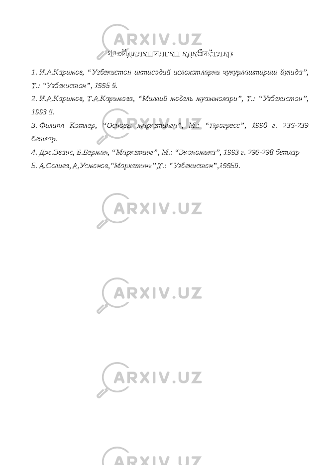 Ф ойдаланилган адабиётлар 1. И.А.Каримов, “Узбекистон иктисодий ислохотларни чукурлаштириш йулида”, Т.: “Узбекистон”, 1995 й. 2. И.А.Каримов, Т.А.Каримова, “Миллий модель муаммолари”, Т.: “Узбекистон”, 1993 й. 3. Филипп Котлер, “Основы маркетинга”, М.: “Прогресс”, 1990 г. 236-239 бетлар. 4. Дж.Эванс, Б.Берман, “Маркетинг”, М.: “Экономика”, 1993 г. 296-298 бетлар 5. А.Солиев, А,Усмонов,“Маркетинг”,Т.: “Узбекистон”,1995й. 