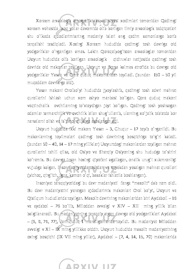 Xorazm arxeologik etnografik ekspeditsiyasi xodimlari tomonidan Qadimgi xorazm vohasida uzoq yillar davomida olib borilgan ilmiy arxeologik tadqiqotlari shu o`lkada ajdodlarimizning madaniy izlari eng qadim zamonlarga borib tarqalishi tasdiqladi. Xozirgi Xorazm hududida qadimgi tosh davriga oid yodgorliklar o`rganilgan emas. Lekin Qoraqalpog`iston arxeologlar tomonidan Ustyurt hududida olib borilgan arxeologik qidiruvlar natijasida qadimgi tosh davrida oid makonlar topilgan. Ustyurt va Borsa kelmas atrofida bu davrga oid yodgorliklar Yesen va Qora quduq makonlaridan topiladi. (bundan 150 – 50 yil muqaddam davrlarga oid). Yesen makoni Orolbo`yi hududida jpoylashib, qadimgi tosh advri mehnat qurollarini ishlash uchun xom ashyo manbasi bo`lgan. Qora quduq makoni vaqtinchalik ovchilarning to`xtaydigan joyi bo`lgan. Qadimgi tosh yashsagan odamlar termarchilik va ovchilik bilan shug`ullanib, ularning xo`jalik tabiatda bor narsalarni olish va is`timol qilishga asoslangan edi. Ustyurt hududida ikki makon: Yesen – 3, Chuqur – 12 topib o`rganildi. Bu makonlarning topilmalari qadimgi tosh davrining bosqichiga to`g`ri keladi. (bundan 50 – 40, 14 – 12 ming yilliklar) Ustyurtdagi makonlardan topilgan mehnat qurollarini tahlil qilsa, old Osiyo va Sharqiy Osiyoning shu hududga ta`sirini ko`ramiz. Bu davrga inson hozirgi qiyofani egallagan, onalik urug`i xukmronligi vujudga kelgan. Inson faoliyatida toshdan va suyakdan yasalgan mehnat qurollari (pichoq, qirg`ich, igna, kamon o`qi, bezaklar ishlatila boshlangan). Insoniyat taraqqiyotidagi bu davr madaniyati fanga “mezolit” deb nom oldi. Bu davr madaniyatini yaratgan ajdodlarimiz makonlari Orol bo`yi, Ustyurt va Qizilqum hududlarida topilgan. Mezolit davrining makonlaridan biri Aydaboll – 16 va aydabol – 26 bo`lib, Miloddan avvalgi v XIV – XII ming yillik bilan belgilananadi. Bu madaniyatning taraqqiy etgan davrga oid yodgorliklari Aydabol – (6, 9, 21, 22), Jarinquduq-1 manzilgohlarida topildi. Bu madaniyat Miloddan avvalgi v XI – IX ming yillikka oiddir. Ustyurt hududida mezolit madaniyatining oxirgi bosqichi (IX-VII ming yillar), Aydabol – (2, 4, 14, 15, 20) makonlarida 