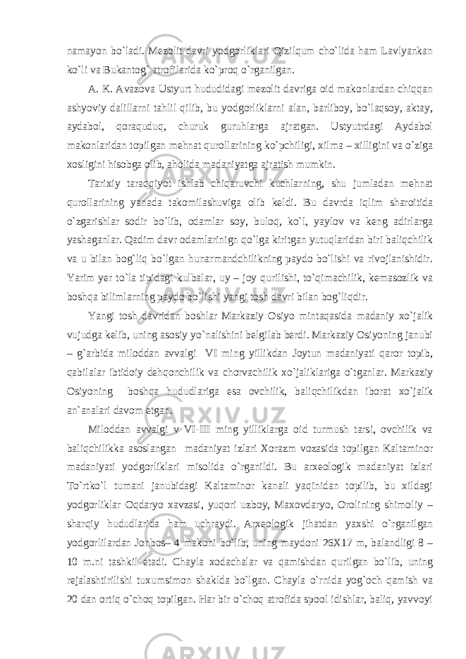 namayon bo`ladi. Mezolit davri yodgorliklari Qizilqum cho`lida ham Lavlyankan ko`li va Bukantog` atrofilarida ko`proq o`rganilgan. A. K. Avazova Ustyurt hududidagi mezolit davriga oid makonlardan chiqqan ashyoviy dalillarni tahlil qilib, bu yodgorliklarni alan, barliboy, bo`laqsoy, aktay, aydabol, qoraquduq, churuk guruhlarga ajratgan. Ustyutrdagi Aydabol makonlaridan topilgan mehnat qurollarining ko`pchiligi, xilma – xilligini va o`ziga xosligini hisobga olib, aholida madaniyatga ajratish mumkin. Tarixiy taraqqiyot ishlab chiqaruvchi kuchlarning, shu jumladan mehnat qurollarining yanada takomilashuviga olib keldi. Bu davrda iqlim sharoitida o`zgarishlar sodir bo`lib, odamlar soy, buloq, ko`l, yaylov va keng adirlarga yashaganlar. Qadim davr odamlarinign qo`lga kiritgan yutuqlaridan biri baliqchilik va u bilan bog`liq bo`lgan hunarmandchilikning paydo bo`lishi va rivojlanishidir. Yarim yer to`la tipidagi kulbalar, uy – joy qurilishi, to`qimachilik, kemasozlik va boshqa bilimlarning paydo bo`lishi yangi tosh davri bilan bog`liqdir. Yangi tosh davridan boshlar Markaziy Osiyo mintaqasida madaniy xo`jalik vujudga kelib, uning asosiy yo`nalishini belgilab berdi. Markaziy Osiyoning janubi – g`arbida miloddan avvalgi VI ming yillikdan Joytun madaniyati qaror topib, qabilalar ibtidoiy dehqonchilik va chorvachilik xo`jaliklariga o`tganlar. Markaziy Osiyoning boshqa hududlariga esa ovchilik, baliqchilikdan iborat xo`jalik an`analari davom etgan. Miloddan avvalgi v VI-III ming yilliklarga oid turmush tarsi, ovchilik va baliqchilikka asoslangan madaniyat izlari Xorazm vozasida topilgan Kaltaminor madaniyati yodgorliklari misolida o`rganildi. Bu arxeologik madaniyat izlari To`rtko`l tumani janubidagi Kaltaminor kanali yaqinidan topilib, bu xildagi yodgorliklar Oqdaryo xavzasi, yuqori uzboy, Maxovdaryo, Orolining shimoliy – sharqiy hududlarida ham uchraydi. Arxeologik jihatdan yaxshi o`rganilgan yodgorlilardan Jonbos– 4 makoni bo`lib, uning maydoni 26X17 m, balandligi 8 – 10 m.ni tashkil etadi. Chayla xodachalar va qamishdan qurilgan bo`lib, uning rejalashtirilishi tuxumsimon shaklda bo`lgan. Chayla o`rnida yog`och qamish va 20 dan ortiq o`choq topilgan. Har bir o`choq atrofida spool idishlar, baliq, yavvoyi 