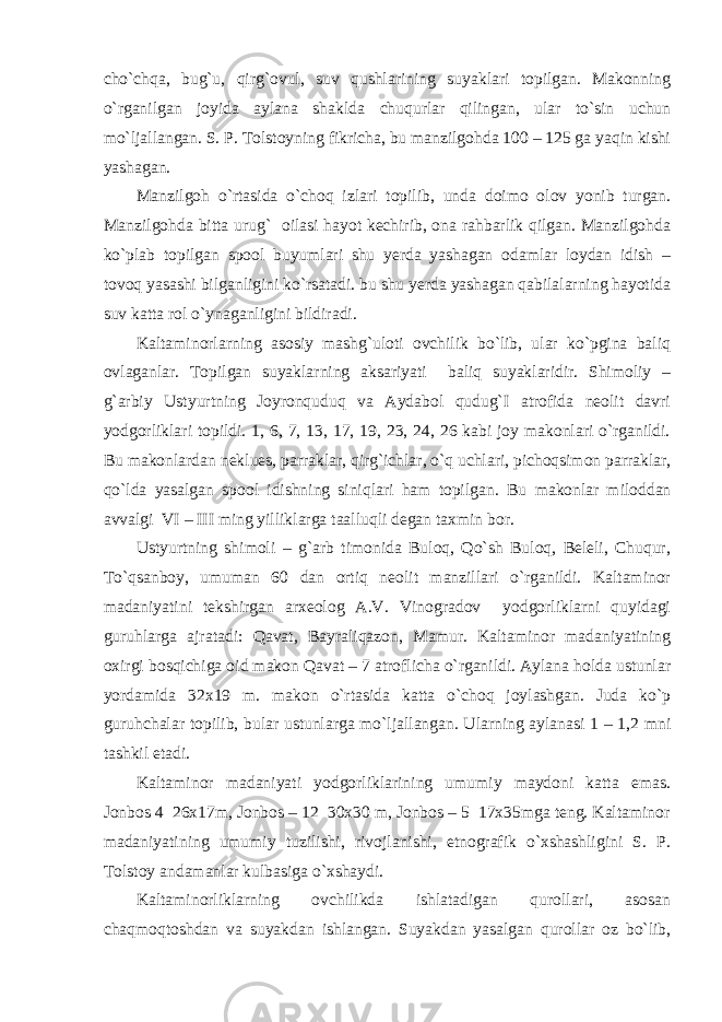 cho`chqa, bug`u, qirg`ovul, suv qushlarining suyaklari topilgan. Makonning o`rganilgan joyida aylana shaklda chuqurlar qilingan, ular to`sin uchun mo`ljallangan. S. P. Tolstoyning fikricha, bu manzilgohda 100 – 125 ga yaqin kishi yashagan. Manzilgoh o`rtasida o`choq izlari topilib, unda doimo olov yonib turgan. Manzilgohda bitta urug` oilasi hayot kechirib, ona rahbarlik qilgan. Manzilgohda ko`plab topilgan spool buyumlari shu yerda yashagan odamlar loydan idish – tovoq yasashi bilganligini ko`rsatadi. bu shu yerda yashagan qabilalarning hayotida suv katta rol o`ynaganligini bildiradi. Kaltaminorlarning asosiy mashg`uloti ovchilik bo`lib, ular ko`pgina baliq ovlaganlar. Topilgan suyaklarning aksariyati baliq suyaklaridir. Shimoliy – g`arbiy Ustyurtning Joyronquduq va Aydabol qudug`I atrofida neolit davri yodgorliklari topildi. 1, 6, 7, 13, 17, 19, 23, 24, 26 kabi joy makonlari o`rganildi. Bu makonlardan neklues, parraklar, qirg`ichlar, o`q uchlari, pichoqsimon parraklar, qo`lda yasalgan spool idishning siniqlari ham topilgan. Bu makonlar miloddan avvalgi VI – III ming yilliklarga taalluqli degan taxmin bor. Ustyurtning shimoli – g`arb timonida Buloq, Qo`sh Buloq, Beleli, Chuqur, To`qsanboy, umuman 60 dan ortiq neolit manzillari o`rganildi. Kaltaminor madaniyatini tekshirgan arxeolog A.V. Vinogradov yodgorliklarni quyidagi guruhlarga ajratadi: Qavat, Bayraliqazon, Mamur. Kaltaminor madaniyatining oxirgi bosqichiga oid makon Qavat – 7 atroflicha o`rganildi. Aylana holda ustunlar yordamida 32x19 m. makon o`rtasida katta o`choq joylashgan. Juda ko`p guruhchalar topilib, bular ustunlarga mo`ljallangan. Ularning aylanasi 1 – 1,2 mni tashkil etadi. Kaltaminor madaniyati yodgorliklarining umumiy maydoni katta emas. Jonbos 4 26x17m, Jonbos – 12 30x30 m, Jonbos – 5 17x35mga teng. Kaltaminor madaniyatining umumiy tuzilishi, rivojlanishi, etnografik o`xshashligini S. P. Tolstoy andamanlar kulbasiga o`xshaydi. Kaltaminorliklarning ovchilikda ishlatadigan qurollari, asosan chaqmoqtoshdan va suyakdan ishlangan. Suyakdan yasalgan qurollar oz bo`lib, 