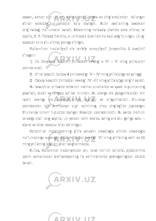 asosan, kamon o`qi uchlari, pichoq sinig`I, suyak va chig`anoqlardan ishlangan silindr shakldagi munchoqlar ko`p topilgan. Bular ayollarning bezaklari to`g`risidagi ma`lumotlar beradi. Makonning markaziy qismida katta o`choq izi topilib, S. P. Tolstoy fikricha, bu o`choqda olov hamma vaqt yog`ib turgan. Ulug` oqsoqoli anna shu o`choq yoniga o`tirgan. Kaltaminor madaniyati o`z tarixiy taraqqiyoti jarayonida 3 bosqichi o`tagan: 1) Ilk Daryosoy bosqichi (miloddan avvalgi v VI – V ming yilliklar)ni qamrab oladi. 2) O`rta bosqich Jonbos-4 (minavvalgi V – IV ming yilliklar)ga va so`nggi 3) Ozboy bosqichi (miloddan avvalgi IV –III ming yilliklar)ga to`g`ri keladi. Bu bosqichlar o`rtasida tafovutni mehnat qurollarida va spool buyumlarning yasalishi, shakli va rangida ko`rish mumkin. Bu davrga oid yodgorliklardan biri neolit davriga oid qabristonlarning topilishi va o`rganilishidir. Shunday qabristondan biri Amirdaryo quyi oqimining chap qirg`og`ida joylashgan Shumanoy tumani hududida topilgan Kasanjol qabristonlardir. Bu yerda marhum tanasiga qizil rang sepilib, uni yerdan lahm kavlab, so`ng ana shu go`rga zebu – ziynat va idish tovoqlar bilan ko`milgan. Kaltaminor madaniyatining yillik sanasini arxeologik olimlar arxeologik ma`lumotlarga suyangan xolda miloddan avvalgi VI ming yillikning oxiri va 11 ming yillikning boshlari bilan belgilanmoqda. Xullas, Kaltaminor madaniyatidan shu narsa ma`lum bo`ldiki, ajdodlarimiz qadim zamonlardan sivilizatsiyaning ilk ko`rinishlarida yashaganligidan dalolat beradi. 