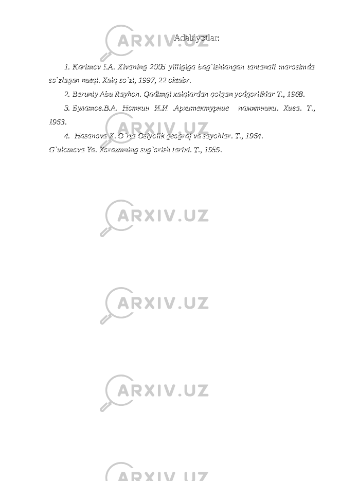 Adabiyotlar: 1. Karimov I.A. Xivaning 2005 yilligiga bag`ishlangan tantanali marosimda so`zlagan nutqi. Xalq so`zi, 1997, 22 oktabr. 2. Beruniy Abu Rayhon. Qadimgi xalqlardan qolgan yodgorliklar T., 1968. 3. Булатов.В.А. Ноткин И.И .Архитектурние памятники. Хива. T ., 1963. 4. Hasanova X. O`rta Osiyolik geograf va sayohlar. T., 1964. G`ulomova Ya. Xorazmning sug`orish tarixi. T., 1959. 