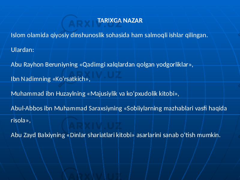 TARIXGA NAZAR Islom olamida qiyosiy dinshunoslik sohasida ham salmoqli ishlar qilingan. Ulardan: Abu Rayhon Beruniyning «Qadimgi xalqlardan qolgan yodgorliklar», Ibn Nadimning «Ko‘rsatkich», Muhammad ibn Huzaylning «Majusiylik va ko‘pxudolik kitobi», Abul-Abbos ibn Muhammad Saraxsiyning «Sobiiylarning mazhablari vasfi haqida risola», Abu Zayd Balxiyning «Dinlar shariatlari kitobi» asarlarini sanab o‘tish mumkin. 