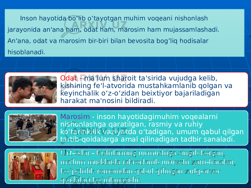 Inson hayotida bo‘lib o‘tayotgan muhim voqeani nishonlash jarayonida an&#39;ana ham, odat ham, marosim ham mujassamlashadi. An&#39;ana, odat va marosim bir-biri bilan bevosita bog‘liq hodisalar hisoblanadi. Odat - ma&#39;lum sharoit ta&#39;sirida vujudga kelib, kishining fe&#39;l-atvorida mustahkamlanib qolgan va keyinchalik o‘z-o‘zidan beixtiyor bajariladigan harakat ma&#39;nosini bildiradi. Marosim - inson hayotidagimuhim voqealarni nishonlashga qaratilgan, rasmiy va ruhiy ko‘tarinkilik vaziyatda o‘tadigan, umum qabul qilgan tartib-qoidalarga amal qilinadigan tadbir sanaladi. Urf-odat - kishilarning turmushiga singib ketgan, ma&#39;lum muddatda takrorlanib turuvchi xatti-harakat, ko‘pchilik tomonidan qabul qilingan xulq-atvor qoidalari ko‘nikmasidir. 