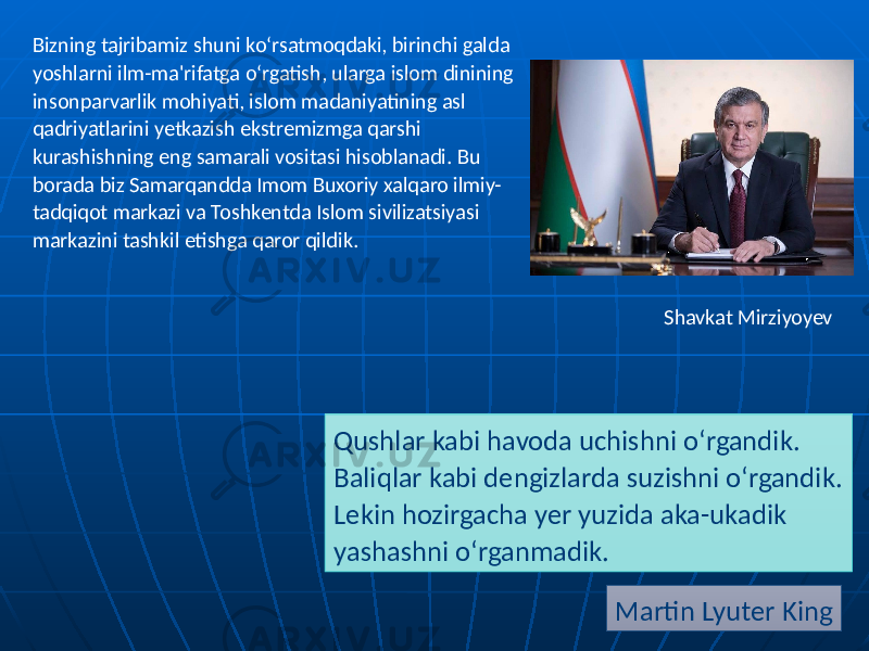 Qushlar kabi havoda uchishni o‘rgandik. Baliqlar kabi dengizlarda suzishni o‘rgandik. Lekin hozirgacha yer yuzida aka-ukadik yashashni o‘rganmadik. Martin Lyuter KingBizning tajribamiz shuni ko‘rsatmoqdaki, birinchi galda yoshlarni ilm-ma&#39;rifatga o‘rgatish, ularga islom dinining insonparvarlik mohiyati, islom madaniyatining asl qadriyatlarini yetkazish ekstremizmga qarshi kurashishning eng samarali vositasi hisoblanadi. Bu borada biz Samarqandda Imom Buxoriy xalqaro ilmiy- tadqiqot markazi va Toshkentda Islom sivilizatsiyasi markazini tashkil etishga qaror qildik. Shavkat Mirziyoyev 