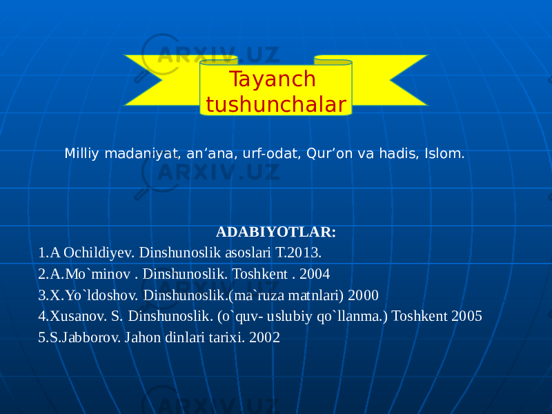 Tayanch tushunchalar Milliy madaniyat, an’ana, urf-odat, Qur’on va hadis, Islom. ADABIYOTLAR: 1.A Ochildiyev. Dinshunoslik asoslari T.2013. 2.A.Mo`minov . Dinshunoslik. Toshkent . 2004 3.X.Yo`ldoshov. Dinshunoslik.(ma`ruza matnlari) 2000 4.Xusanov. S. Dinshunoslik. (o`quv- uslubiy qo`llanma.) Toshkent 2005 5.S.Jabborov. Jahon dinlari tarixi. 2002 