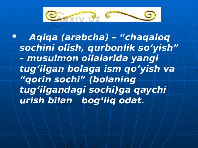  Aqiqa (arabcha) – “chaqaloq sochini olish, qurbonlik so‘yish” – musulmon oilalarida yangi tug‘ilgan bolaga ism qo‘yish va “qorin sochi” (bolaning tug‘ilgandagi sochi)ga qaychi urish bilan bog‘liq odat. 