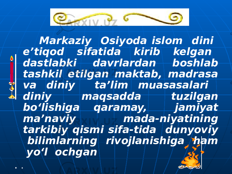  Markaziy Osiyoda islom dini e’tiqod sifatida kirib kelgan dastlabki davrlardan boshlab tashkil etilgan maktab, madrasa va diniy ta’lim muasasalari diniy maqsadda tuzilgan bo‘lishiga qaramay, jamiyat ma’naviy mada-niyatining tarkibiy qismi sifa-tida dunyoviy bilimlarning rivojlanishiga ham yo‘l ochgan . . 